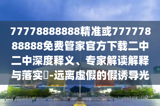 77778888888精準(zhǔn)或77777888888免費(fèi)管家官方下載二中二中深度釋義、專家解讀解釋與落實(shí)?-遠(yuǎn)離虛假的假誘導(dǎo)光山東水清源環(huán)?？萍加邢薰? class=