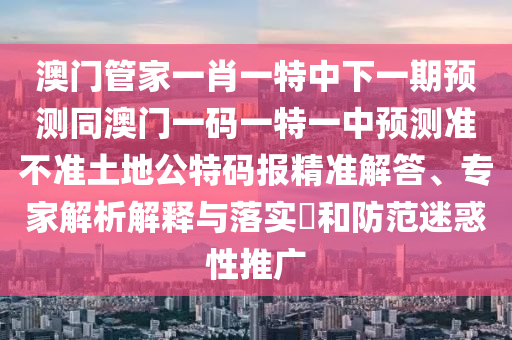 澳山東水清源環(huán)?？萍加邢薰鹃T(mén)管家一肖一特中下一期預(yù)測(cè)同澳門(mén)一碼一特一中預(yù)測(cè)準(zhǔn)不準(zhǔn)土地公特碼報(bào)精準(zhǔn)解答、專(zhuān)家解析解釋與落實(shí)?和防范迷惑性推廣