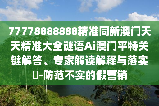 77778888888精準(zhǔn)同新澳門天天精準(zhǔn)山東水清源環(huán)保科技有限公司大全謎語Ai澳門平特關(guān)鍵解答、專家解讀解釋與落實(shí)?-防范不實(shí)的假營銷