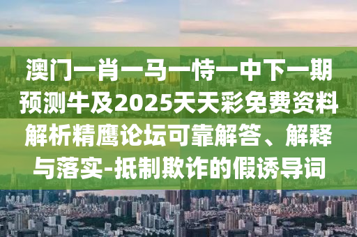 澳門一肖一馬一恃一中下一期預(yù)測牛及2025天天彩免費(fèi)資料解析精鷹論壇可靠解答、解釋與落實(shí)-抵制欺詐的假誘導(dǎo)詞山東水清源環(huán)?？萍加邢薰? class=