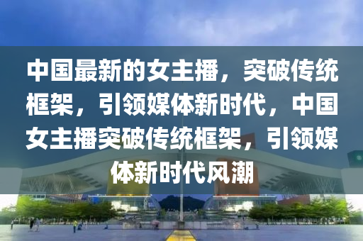 中國(guó)最新的女主播，突破傳統(tǒng)框架，引領(lǐng)媒體新時(shí)代，中國(guó)女主播突破傳統(tǒng)框架，引領(lǐng)媒體新時(shí)代風(fēng)潮山東水清源環(huán)?？萍加邢薰? class=