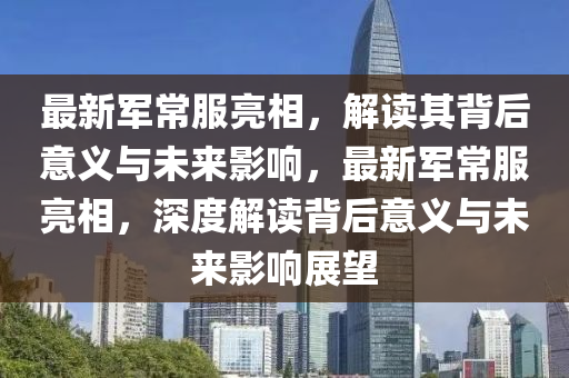最新軍常服亮相，解讀其背后意義與未來影響，最新軍常服亮山東水清源環(huán)?？萍加邢薰鞠?，深度解讀背后意義與未來影響展望