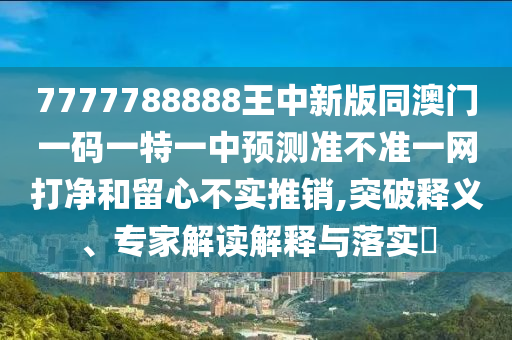 7777788888王中新版同澳門一碼一特一中預(yù)測準(zhǔn)不準(zhǔn)一網(wǎng)打凈和留心不實(shí)推銷,突破釋義、專家解讀解釋與落實(shí)?山東水清源環(huán)?？萍加邢薰? class=