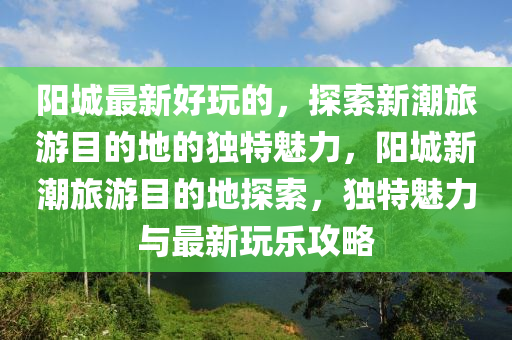 陽城最新好玩的，探索新潮旅游目的地的獨(dú)特魅力，陽城新潮旅游目的地探索山東水清源環(huán)?？萍加邢薰荆?dú)特魅力與最新玩樂攻略