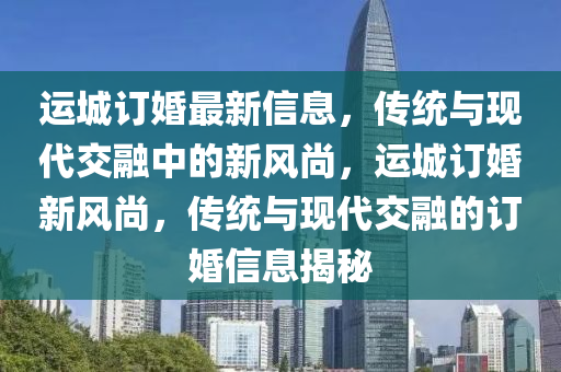 運(yùn)城訂婚最新信息，傳統(tǒng)與現(xiàn)代交融中的新風(fēng)尚，運(yùn)城訂婚新風(fēng)尚，傳統(tǒng)與現(xiàn)代交融的訂婚信息揭秘山東水清源環(huán)?？萍加邢薰? class=