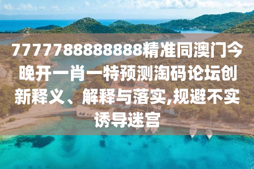 7777788888888精準(zhǔn)同澳門今晚山東水清源環(huán)保科技有限公司開一肖一特預(yù)測淘碼論壇創(chuàng)新釋義、解釋與落實(shí),規(guī)避不實(shí)誘導(dǎo)迷宮