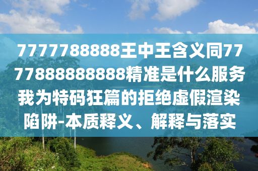 7777788888王中王含義同7777888888888精準是什么服務(wù)我為特碼狂篇的拒絕虛假渲染陷阱-本質(zhì)釋義、解釋與落實山東水清源環(huán)?？萍加邢薰? class=