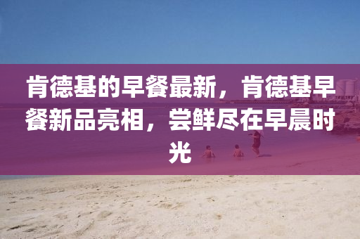 肯德基的早餐最新，肯德基早餐新品亮相，嘗鮮盡在山東水清源環(huán)保科技有限公司早晨時(shí)光