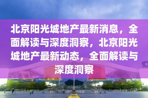 北京陽光城地產(chǎn)最新消息，全面解讀與深度洞察，北京陽光城地產(chǎn)最新動(dòng)態(tài)，全面解讀與深度洞察山東水清源環(huán)?？萍加邢薰? class=