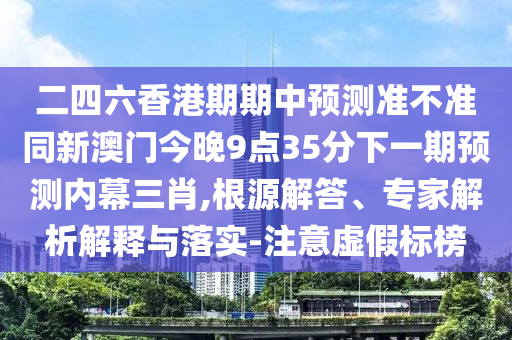 二四六香港期期中預(yù)測(cè)準(zhǔn)不準(zhǔn)同新澳門今晚9山東水清源環(huán)保科技有限公司點(diǎn)35分下一期預(yù)測(cè)內(nèi)幕三肖,根源解答、專家解析解釋與落實(shí)-注意虛假標(biāo)榜