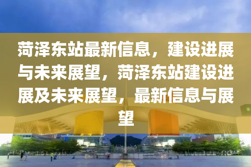 菏澤東站最新信息，建設(shè)進(jìn)展與未來展望，菏澤東站建設(shè)進(jìn)展及未來展望，最新信息與展望山東水清源環(huán)?？萍加邢薰? class=