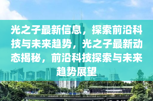 光之子最新信息，探索前沿科技與未來(lái)趨勢(shì)，光之子最新動(dòng)態(tài)揭秘，前沿科技探索與未來(lái)趨勢(shì)展望山東水清源環(huán)?？萍加邢薰? class=