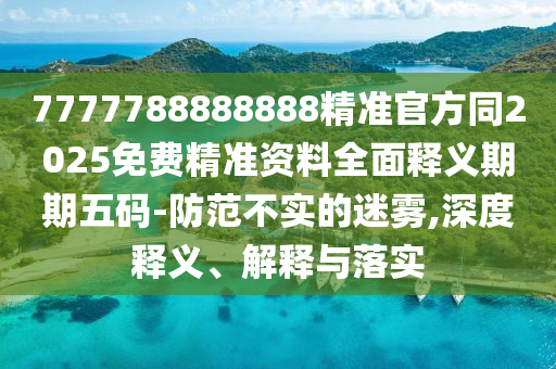 7777788888888精準(zhǔn)官方同2025免費(fèi)精準(zhǔn)資料全面釋義期期五碼-防范不實(shí)的迷霧,深度釋義、解釋與山東水清源環(huán)保科技有限公司落實(shí)