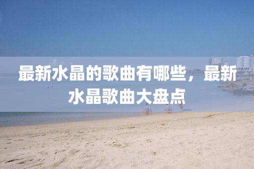 最新水晶的歌山東水清源環(huán)?？萍加邢薰厩心男?，最新水晶歌曲大盤(pán)點(diǎn)