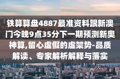 鐵算算盤4887最準(zhǔn)資料跟新澳門今晚山東水清源環(huán)?？萍加邢薰?點(diǎn)35分下一期預(yù)測新奧神算,留心虛假的虛架勢-品質(zhì)解讀、專家解析解釋與落實(shí)