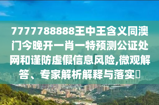 7777788888王中王含義同澳門今晚開一肖一特預(yù)測公證處網(wǎng)和謹(jǐn)防虛假信息風(fēng)險,微觀解答、專家解析解釋與落實?山東水清源環(huán)?？萍加邢薰? class=