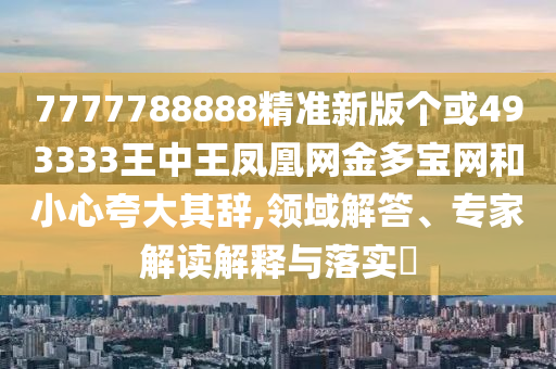 7777788888精準新版?zhèn)€或493333王中王鳳凰網(wǎng)金多寶網(wǎng)和小心夸山東水清源環(huán)?？萍加邢薰敬笃滢o,領域解答、專家解讀解釋與落實?