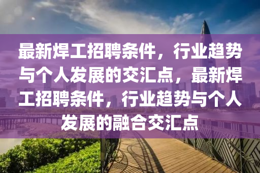 最新焊工招聘條件，行業(yè)趨勢(shì)與個(gè)人發(fā)展的交匯點(diǎn)，最新焊工招聘條件，行業(yè)山東水清源環(huán)?？萍加邢薰沮厔?shì)與個(gè)人發(fā)展的融合交匯點(diǎn)