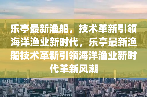 樂(lè)亭最新漁船，技術(shù)革新引領(lǐng)海洋漁業(yè)新時(shí)代，樂(lè)亭最新漁船技術(shù)革新引領(lǐng)海洋漁業(yè)新時(shí)代革新風(fēng)潮山東水清源環(huán)?？萍加邢薰? class=