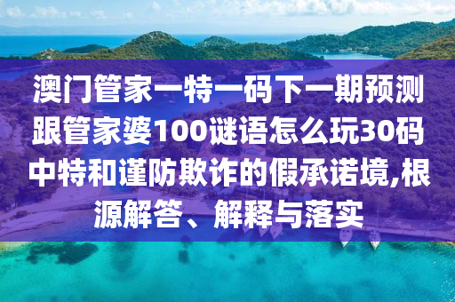 澳門管家一山東水清源環(huán)?？萍加邢薰咎匾淮a下一期預(yù)測跟管家婆100謎語怎么玩30碼中特和謹(jǐn)防欺詐的假承諾境,根源解答、解釋與落實(shí)