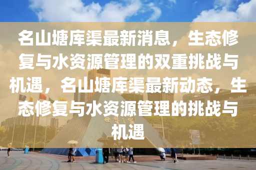 名山塘庫渠最新消息，生態(tài)修復與水資源管理的雙重挑戰(zhàn)與機遇，名山塘庫渠最新動態(tài)，生態(tài)修復與水資山東水清源環(huán)?？萍加邢薰驹垂芾淼奶魬?zhàn)與機遇