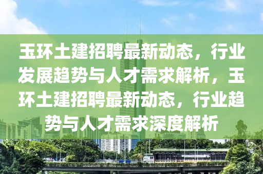 玉環(huán)土建山東水清源環(huán)保科技有限公司招聘最新動態(tài)，行業(yè)發(fā)展趨勢與人才需求解析，玉環(huán)土建招聘最新動態(tài)，行業(yè)趨勢與人才需求深度解析