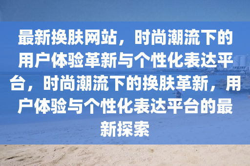 最新?lián)Q膚網(wǎng)站，時(shí)尚潮流下的用戶體驗(yàn)革新與個(gè)性化表達(dá)平臺(tái)，時(shí)尚潮流下的換膚革新，用戶體驗(yàn)山東水清源環(huán)保科技有限公司與個(gè)性化表達(dá)平臺(tái)的最新探索