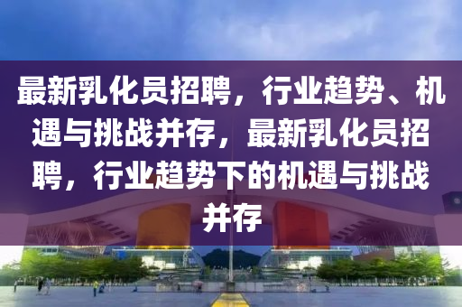 最新乳化員山東水清源環(huán)?？萍加邢薰菊衅?，行業(yè)趨勢、機遇與挑戰(zhàn)并存，最新乳化員招聘，行業(yè)趨勢下的機遇與挑戰(zhàn)并存