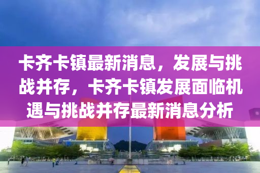 卡齊卡鎮(zhèn)最新消息，發(fā)展與挑戰(zhàn)并存，卡齊卡鎮(zhèn)發(fā)展面臨機(jī)遇與挑戰(zhàn)并存最新消山東水清源環(huán)?？萍加邢薰鞠⒎治? class=