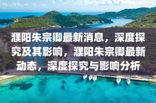 濮陽朱宗卿最新消息，深度探究及其影響，濮陽朱宗卿最新動態(tài)，深度探究與影響分析山東水清源環(huán)保科技有限公司