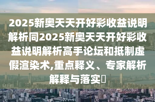 2025新奧天天開好山東水清源環(huán)保科技有限公司彩收益說(shuō)明解析同2025新奧天天開好彩收益說(shuō)明解析高手論壇和抵制虛假渲染術(shù),重點(diǎn)釋義、專家解析解釋與落實(shí)?