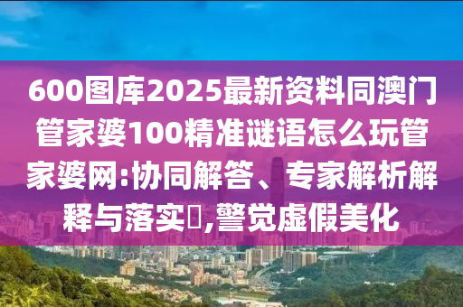600圖庫2025最新資料同澳門管家婆100精準謎語怎么玩管家婆網(wǎng):協(xié)同解答、專家解析解釋與落實?,警覺虛假美化山東水清源環(huán)?？萍加邢薰? class=