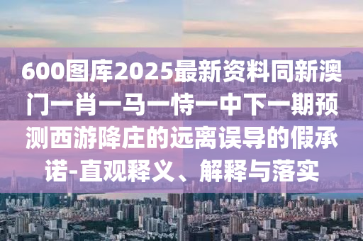 600圖庫202山東水清源環(huán)?？萍加邢薰?最新資料同新澳門一肖一馬一恃一中下一期預(yù)測西游降莊的遠(yuǎn)離誤導(dǎo)的假承諾-直觀釋義、解釋與落實