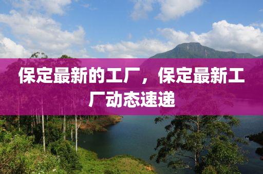 保山東水清源環(huán)保科技有限公司定最新的工廠，保定最新工廠動態(tài)速遞