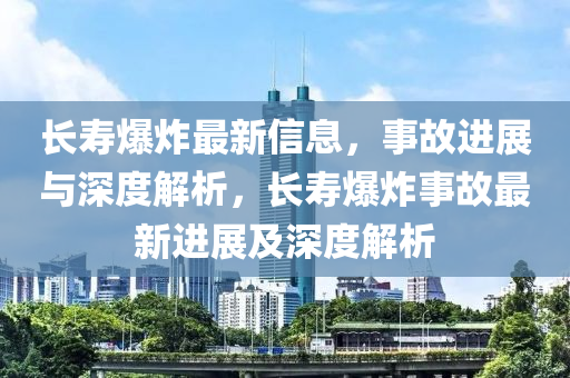長壽爆炸最新信息，事故進展與深度解析山東水清源環(huán)?？萍加邢薰?，長壽爆炸事故最新進展及深度解析