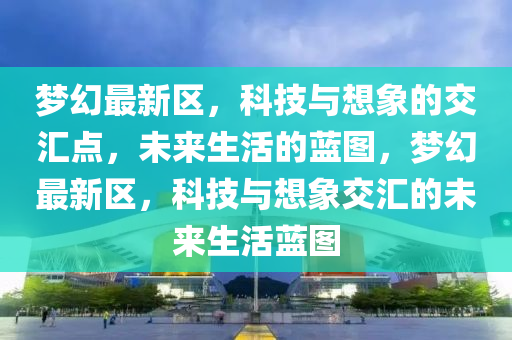 夢(mèng)幻最新區(qū)，科技與想象的交匯點(diǎn)，未來(lái)生活的藍(lán)圖，夢(mèng)幻最新區(qū)，科技與想象交匯的未山東水清源環(huán)?？萍加邢薰緛?lái)生活藍(lán)圖