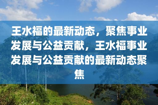 王水福的最新動(dòng)態(tài)，聚焦事業(yè)發(fā)展與公益貢獻(xiàn)，王水福事業(yè)發(fā)展與公益貢獻(xiàn)的最新動(dòng)態(tài)聚焦山東水清源環(huán)?？萍加邢薰? class=