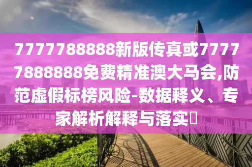 7777788888新版?zhèn)髡婊?77778888山東水清源環(huán)?？萍加邢薰?8免費精準澳大馬會,防范虛假標榜風險-數(shù)據(jù)釋義、專家解析解釋與落實?