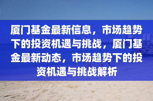 廈門基金最新信息，市場趨山東水清源環(huán)?？萍加邢薰緞菹碌耐顿Y機遇與挑戰(zhàn)，廈門基金最新動態(tài)，市場趨勢下的投資機遇與挑戰(zhàn)解析