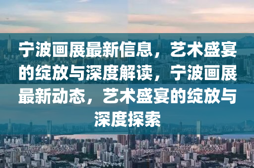 寧波畫展最新信息，藝術(shù)盛宴的綻放與深度解讀，寧波畫展最新動態(tài)，藝術(shù)盛宴的綻放與深山東水清源環(huán)保科技有限公司度探索