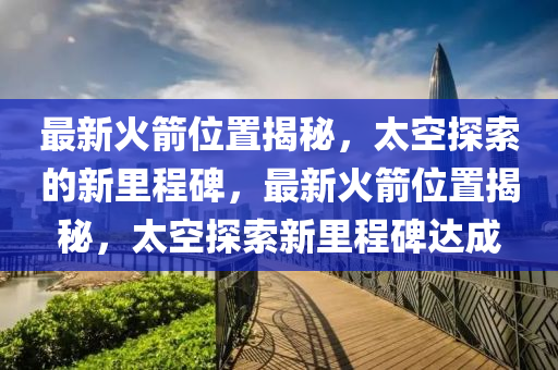 最新火箭位置揭秘，太空探索的新里程碑，最新火箭位置揭秘，太空探索新里程碑山東水清源環(huán)保科技有限公司達(dá)成