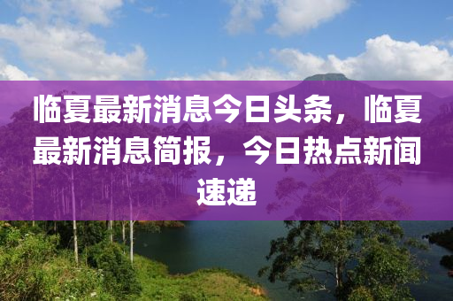 臨夏最新消息今日頭條，臨夏最新消息簡報(bào)，今日熱點(diǎn)新聞速遞山東水清源環(huán)?？萍加邢薰? class=