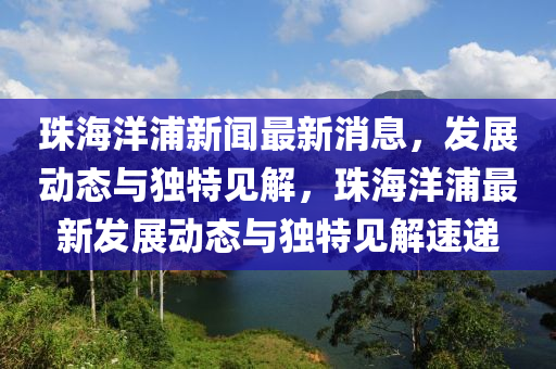 珠海洋浦新聞最新消息，發(fā)展動(dòng)態(tài)與獨(dú)特見解，珠海洋浦最新發(fā)展動(dòng)態(tài)與獨(dú)特見解速遞山東水清源環(huán)?？萍加邢薰? class=