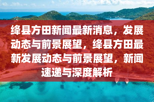 絳縣方田新聞最新消息，發(fā)展動態(tài)與前景展望，絳縣方田最新發(fā)展動態(tài)與前景展望，新聞速遞與深度解析山東水清源環(huán)?？萍加邢薰? class=