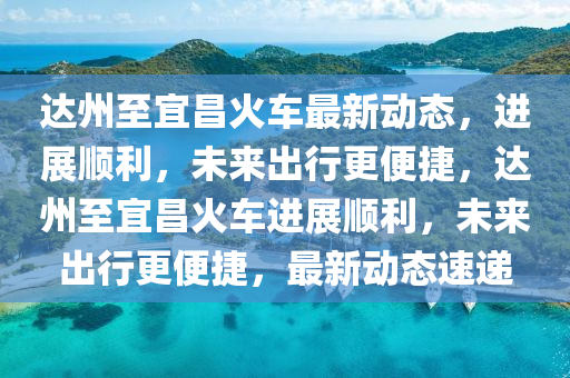 達(dá)州至宜昌火車最新動(dòng)態(tài)，進(jìn)展順利，未來(lái)出行更便捷，達(dá)州至宜昌火車進(jìn)展順利，未山東水清源環(huán)?？萍加邢薰緛?lái)出行更便捷，最新動(dòng)態(tài)速遞