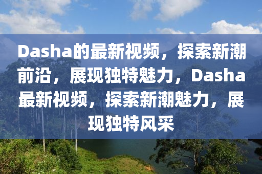 Dasha的最新視頻，探索新潮前沿，展現(xiàn)獨(dú)特魅力，Dasha最新視頻，探索新潮魅力，展現(xiàn)獨(dú)特風(fēng)采山東水清源環(huán)?？萍加邢薰? class=