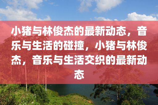 小豬與林俊杰的最新動態(tài)，音樂與生活的碰撞，小豬與林俊杰，音樂與生活交織的最新動態(tài)山東水清源環(huán)?？萍加邢薰? class=