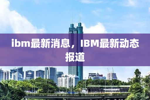 ibm最新消息，IBM最新動(dòng)態(tài)報(bào)道山東水清源環(huán)?？萍加邢薰? class=