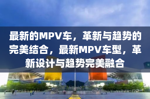 最新的MPV車，革新與趨勢(shì)的完美結(jié)合，最新MPV車型，革新設(shè)計(jì)與趨勢(shì)完美融合山東水清源環(huán)保科技有限公司