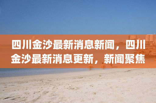 四川金沙最新消息新聞，四川金沙最新消息更新，新聞聚焦山東水清源環(huán)?？萍加邢薰? class=
